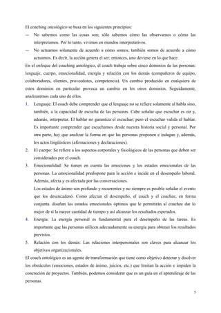 El coaching oncológico se basa en los siguientes principios:
― No sabemos como las cosas son; sólo sabemos cómo las observamos o cómo las
interpretamos. Por lo tanto, vivimos en mundos interpretativos.
― No actuamos solamente de acuerdo a cómo somos, también somos de acuerdo a cómo
actuamos. Es decir, la acción genera el ser; entonces, uno deviene en lo que hace.
En el enfoque del coaching antológico, el coach trabaja sobre cinco dominios de las personas:
lenguaje, cuerpo, emocionalidad, energía y relación con los demás (compañeros de equipo,
colaboradores, clientes, proveedores, competencia). Un cambio producido en cualquiera de
estos dominios en particular provoca un cambio en los otros dominios. Seguidamente,
analizaremos cada uno de ellos.
1. Lenguaje: El coach debe comprender que el lenguaje no se refiere solamente al habla sino,
también, a la capacidad de escucha de las personas. Cabe señalar que escuchar es oír y,
además, interpretar. El hablar no garantiza el escuchar; pero el escuchar valida el hablar.
Es importante comprender que escuchamos desde nuestra historia social y personal. Por
otra parte, hay que analizar la forma en que las personas proponen e indagan y, además,
los actos lingüísticos (afirmaciones y declaraciones).
2. El cuerpo: Se refiere a los aspectos corporales y fisiológicos de las personas que deben ser
considerados por el coach.
3. Emocionalidad: Se tienen en cuenta las emociones y los estados emocionales de las
personas. La emocionalidad predispone para la acción e incide en el desempeño laboral.
Además, afecta y es afectada por las conversaciones.
Los estados de ánimo son profundo y recurrentes y no siempre es posible señalar el evento
que los desencadenó. Como afectan el desempeño, el coach y el coachee, en forma
conjunta. diseñan los estados emocionales óptimos que le permitirán al coachee dar lo
mejor de sí la mayor cantidad de tiempo y así alcanzar los resultados esperados.
4. Energía: La energía personal es fundamental para el desempeño de las tareas. Es
importante que las personas utilicen adecuadamente su energía para obtener los resultados
previstos.
5. Relación con los demás: Las relaciones interpersonales son claves para alcanzar los
objetivos organizacionales.
El coach ontológico es un agente de transformación que tiene como objetivo detectar y disolver
los obstáculos (emociones, estados de ánimo, juicios, etc.) que limitan la acción e impiden la
concreción de proyectos. También, podemos considerar que es un guía en el aprendizaje de las
personas.
5
 