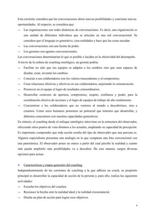 Esta corriente considera que las conversaciones abren nuevas posibilidades y concretan nuevas
oportunidades. Al respecto, se considera que:
― Las organizaciones son redes dinámicas de conversaciones. Es decir, una organización es
una unidad de diferentes individuos que se articular en una red conversacional. Se
considera que el lenguaje es generativo, crea realidades y hace que las cosas sucedan
― Las conversaciones son una fuente de poder.
― Los gerentes son agentes conversacionales.
Las conversaciones determinarían lo que es posible e inciden en la efectividad del desempeño.
A través de la cultura de coaching ontológico, un gerente podría:
― Facilitar no sólo que sus equipos se adapten a los cambios sino que sean capaces de
diseñar, crear, inventar los cambios.
― Conectar a sus colaboradores con los valores trascendentes y el compromiso.
― Crear relaciones efectivas y afectivas en sus colaboradores, mejorando la comunicación.
― Promover en el equipo el logro de resultados extraordinarios.
― Desarrollar contextos de apertura, compromiso, respeto, confianza y poder, para la
coordinación efectiva de acciones y el logro de equipos de trabajo de alto rendimiento.
― Concientizar a los colaboradores que no venimos al mundo a descubrirnos, sino a
crearnos. Como seres humanos poseemos un potencial que tenemos que desarrollar, y
debemos conectarnos con nuestras capacidades generativas.
En síntesis, el coaching desde el enfoque ontológico interviene en la estructura del observador,
ofreciendo otros puntos de vista distintos a los actuales, ampliando su capacidad de percepción.
Es importante comprender que toda acción resulta del tipo de observador que una persona es.
Algunos especialistas presentan una analogía en la que comparan una foto convencional con
una panorámica. El observador posee un marco a partir del cual percibe la realidad y cuanto
más pueda ampliarlo más posibilidades va a descubrir. De esta manera, surgen diversas
opciones para actuar.
4. Características y etapas generales del coaching
Independientemente de las corrientes de coaching a la que adhiera un coach, su propósito
principal es desarrollar la capacidad de acción de la persona y, para ello, realiza las siguientes
actividades:
― Escucha los objetivos del coachee.
― Reconoce la brecha ente la realidad ideal y la realidad circunstancial.
― Diseña un plan de acción para lograr esos objetivos.
6
 