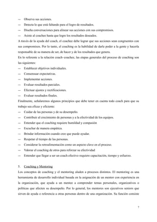 ― Observa sus acciones.
― Detecta lo que está faltando para el logro de resultados.
― Diseña conversaciones para alinear sus acciones con sus compromisos.
― Asiste al coachee hasta que logre los resultados deseados.
A través de la ayuda del coach, el coachee debe lograr que sus acciones sean congruentes con
sus compromisos. Por lo tanto, el coaching es la habilidad de darle poder a la gente y hacerla
responsable de su manera de ser, de hacer y de los resultados que genera.
En lo referente a la relación coach–coachee, las etapas generales del proceso de coaching son
las siguientes:
― Establecer objetivos individuales.
― Consensuar expectativas.
― Implementar acciones.
― Evaluar resultados parciales.
― Efectuar ajustes y rectificaciones.
― Evaluar resultados finales.
Finalmente, señalaremos algunos principios que debe tener en cuenta todo coach para que su
trabajo sea eficaz y eficiente:
― Cuidar de las personas y de su desempeño.
― Contribuir al crecimiento de personas y a la efectividad de los equipos.
― Entender que el coaching requiere humildad y compasión
― Escuchar de manera empática.
― Brindar información cuando cree que puede ayudar.
― Respetar el tiempo de las personas.
― Considerar la retroalimentación como un aspecto clave en el proceso.
― Valorar el coaching de otros para reforzar su efectividad
― Entender que llegar a ser un coach efectivo requiere capacitación, tiempo y esfuerzo.
5. Coaching y Mentoring
Los conceptos de coaching y el mentoring aluden a procesos distintos. El mentoring es una
herramienta de desarrollo individual basada en la asignación de un mentor con experiencia en
la organización, que ayuda a un mentee a comprender temas personales, organizativos o
políticas que afecten su desempeño. Por lo general, los mentores son ejecutivos seniors que
sirven de ayuda o referencia a otras personas dentro de una organización. Su función consiste
7
 