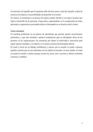 en conversar con aquellos que lo requieran sobre diversos temas, como por ejemplo, el plan de
carrera en la empresa y las posibilidades de desarrollo en la misma.
En síntesis, el mentoring es un proceso de mejora, guiado, flexible y con apoyo continuo que
logra el desarrollo de las personas a largo plazo, capacitándolos en la comprensión de temas
personales y organizativos que pueden afectar al desempeño en su función actual y futura.
Cierre conceptual
El coaching profesional es un proceso de aprendizaje que permite aportar conocimientos
particulares, y que está orientado a generar competencias para un desempeño eficaz de las
personas en las organizaciones. Se caracteriza por liberar la creatividad e innovación para
lograr mejores resultados, y su objetivo es la mejora continua del desempeño laboral.
El coach a través de un diálogo confidencial y sincero con el couchee le ayuda a detectar
aquellas acciones que no son coherentes con los objetivos buscados. En este sentido, el coach
no ayuda al couchee a explicar porque ocurren las cosas, sino a accionar y obtener resultados
concretos y medibles.
8
 