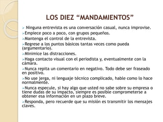  Ninguna entrevista es una conversación casual, nunca improvise.
Empiece poco a poco, con grupos pequeños.
Mantenga el control de la entrevista.
Regrese a los puntos básicos tantas veces como pueda
(argumentario).
Minimice las distracciones.
Haga contacto visual con el periodista y, eventualmente con la
cámara.
Nunca repita un comentario en negativo. Todo debe ser fraseado
en positivo.
No use jerga, ni lenguaje técnico complicado, hable como lo hace
normalmente.
Nunca especule, si hay algo que usted no sabe sobre su empresa o
tiene dudas de su impacto, siempre es posible comprometerse a
obtener esa información en un plazo breve.
Responda, pero recuerde que su misión es transmitir los mensajes
claves.
LOS DIEZ “MANDAMIENTOS”
 