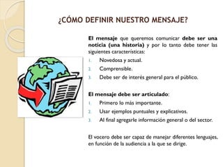 El mensaje que queremos comunicar debe ser una
noticia (una historia) y por lo tanto debe tener las
siguientes características:
1. Novedosa y actual.
2. Comprensible.
3. Debe ser de interés general para el público.
El mensaje debe ser articulado:
1. Primero lo más importante.
2. Usar ejemplos puntuales y explicativos.
3. Al final agregarle información general o del sector.
El vocero debe ser capaz de manejar diferentes lenguajes,
en función de la audiencia a la que se dirige.
¿CÓMO DEFINIR NUESTRO MENSAJE?
 