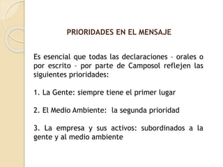 PRIORIDADES EN EL MENSAJE
Es esencial que todas las declaraciones – orales o
por escrito – por parte de Camposol reflejen las
siguientes prioridades:
1. La Gente: siempre tiene el primer lugar
2. El Medio Ambiente: la segunda prioridad
3. La empresa y sus activos: subordinados a la
gente y al medio ambiente
 