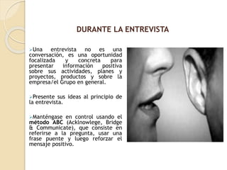 Una entrevista no es una
conversación, es una oportunidad
focalizada y concreta para
presentar información positiva
sobre sus actividades, planes y
proyectos, productos y sobre la
empresa/el Grupo en general.
Presente sus ideas al principio de
la entrevista.
Manténgase en control usando el
método ABC (Acklnowlege, Bridge
& Communicate), que consiste en
referirse a la pregunta, usar una
frase puente y luego reforzar el
mensaje positivo.
DURANTE LA ENTREVISTA
 
