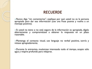 Nunca diga “sin comentarios”, explique por qué usted no es la persona
apropiada para dar esa información (use una frase puente y vuelva a un
mensaje positivo).
Si usted no tiene o no está seguro de la información es apropiada, dígalo
abiertamente y comprométase a obtener la respuesta en un plazo
razonable.
Mantenga el contacto visual, use lenguaje no verbal positivo, sonría y
vístase apropiadamente.
Durante la entrevista, muéstrese interesado todo el tiempo, acepte sólo
agua y respire profundo para relajarse.
RECUERDE
 