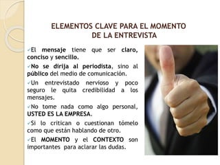 El mensaje tiene que ser claro,
conciso y sencillo.
No se dirija al periodista, sino al
público del medio de comunicación.
Un entrevistado nervioso y poco
seguro le quita credibilidad a los
mensajes.
No tome nada como algo personal,
USTED ES LA EMPRESA.
Si lo critican o cuestionan tómelo
como que están hablando de otro.
El MOMENTO y el CONTEXTO son
importantes para aclarar las dudas.
ELEMENTOS CLAVE PARA EL MOMENTO
DE LA ENTREVISTA
 