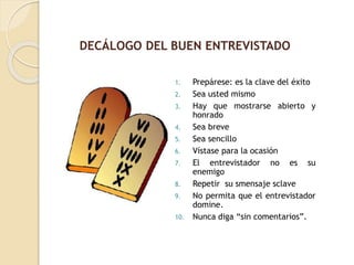 1. Prepárese: es la clave del éxito
2. Sea usted mismo
3. Hay que mostrarse abierto y
honrado
4. Sea breve
5. Sea sencillo
6. Vístase para la ocasión
7. El entrevistador no es su
enemigo
8. Repetir su smensaje sclave
9. No permita que el entrevistador
domine.
10. Nunca diga “sin comentarios”.
DECÁLOGO DEL BUEN ENTREVISTADO
 