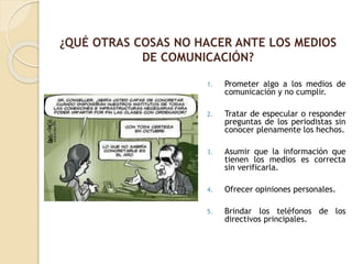 1. Prometer algo a los medios de
comunicación y no cumplir.
2. Tratar de especular o responder
preguntas de los periodistas sin
conocer plenamente los hechos.
3. Asumir que la información que
tienen los medios es correcta
sin verificarla.
4. Ofrecer opiniones personales.
5. Brindar los teléfonos de los
directivos principales.
¿QUÉ OTRAS COSAS NO HACER ANTE LOS MEDIOS
DE COMUNICACIÓN?
 