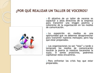  El objetivo de un taller de voceros es
capacitar a altos directivos de la empresa
para transmitir una imagen positiva y
coherente de la organización en los medios
de comunicación.
 La exposición en medios es una
oportunidad que no debemos desaprovechar
para transmitir nuestros mensajes; pero hay
que estar preparados.
 Las organizaciones no son “islas” y tarde o
temprano los medios de comunicación
tocarán la puerta (o nosotros tocaremos la
suya). Si somos proactivos, podremos
capitalizar estos encuentros.
 Para enfrentar las crisis hay que estar
preparados.
¿POR QUÉ REALIZAR UN TALLER DE VOCEROS?
 