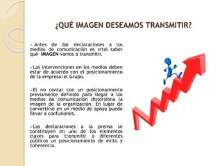  Antes de dar declaraciones a los
medios de comunicación es vital saber
qué IMAGEN vamos a transmitir.
Las intervenciones en los medios deben
estar de acuerdo con el posicionamiento
de la empresa/el Grupo.
El no contar con un posicionamiento
previamente definido para llegar a los
medios de comunicación distorsiona la
imagen de la organización. En lugar de
convertirse en un medio de apoyo puede
llevar a confusiones.
Las declaraciones a la prensa se
constituyen en uno de los elementos
claves para transmitir a diferentes
públicos un posicionamiento de éxito y
coherencia.
¿QUÉ IMAGEN DESEAMOS TRANSMITIR?
 
