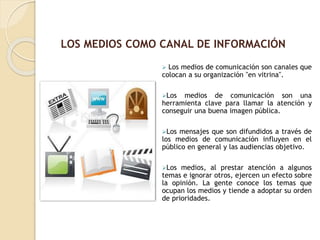  Los medios de comunicación son canales que
colocan a su organización "en vitrina".
Los medios de comunicación son una
herramienta clave para llamar la atención y
conseguir una buena imagen pública.
Los mensajes que son difundidos a través de
los medios de comunicación influyen en el
público en general y las audiencias objetivo.
Los medios, al prestar atención a algunos
temas e ignorar otros, ejercen un efecto sobre
la opinión. La gente conoce los temas que
ocupan los medios y tiende a adoptar su orden
de prioridades.
LOS MEDIOS COMO CANAL DE INFORMACIÓN
 