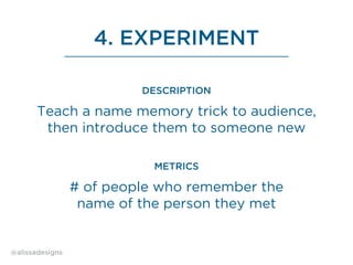 4. EXPERIMENT
Teach a name memory trick to audience,
then introduce them to someone new
DESCRIPTION
# of people who remember the
name of the person they met
METRICS
@alissadesigns
 