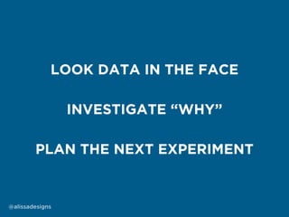 PLAN THE NEXT EXPERIMENT
INVESTIGATE “WHY”
LOOK DATA IN THE FACE
@alissadesigns
 