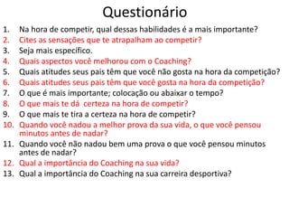Questionário
1. Na hora de competir, qual dessas habilidades é a mais importante?
2. Cites as sensações que te atrapalham ao competir?
3. Seja mais específico.
4. Quais aspectos você melhorou com o Coaching?
5. Quais atitudes seus pais têm que você não gosta na hora da competição?
6. Quais atitudes seus pais têm que você gosta na hora da competição?
7. O que é mais importante; colocação ou abaixar o tempo?
8. O que mais te dá certeza na hora de competir?
9. O que mais te tira a certeza na hora de competir?
10. Quando você nadou a melhor prova da sua vida, o que você pensou
minutos antes de nadar?
11. Quando você não nadou bem uma prova o que você pensou minutos
antes de nadar?
12. Qual a importância do Coaching na sua vida?
13. Qual a importância do Coaching na sua carreira desportiva?
 