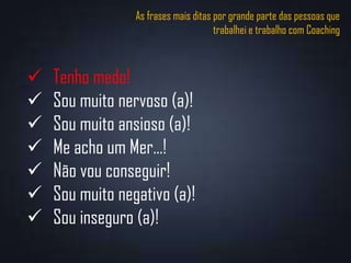 As frases mais ditas por grande parte das pessoas que
trabalhei e trabalho com Coaching
 Tenho medo!
 Sou muito nervoso (a)!
 Sou muito ansioso (a)!
 Me acho um Mer...!
 Não vou conseguir!
 Sou muito negativo (a)!
 Sou inseguro (a)!
 