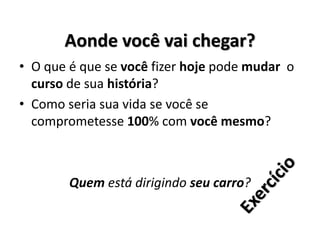Aonde você vai chegar?
• O que é que se você fizer hoje pode mudar o
curso de sua história?
• Como seria sua vida se você se
comprometesse 100% com você mesmo?
Quem está dirigindo seu carro?
 