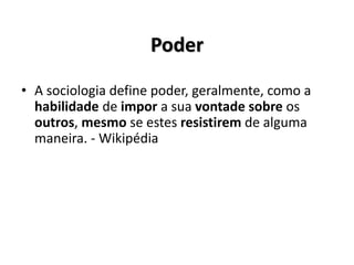Poder
• A sociologia define poder, geralmente, como a
habilidade de impor a sua vontade sobre os
outros, mesmo se estes resistirem de alguma
maneira. - Wikipédia
 