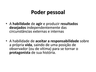 Poder pessoal
• A habilidade de agir e produzir resultados
desejados independentemente das
circunstâncias externas e internas
• A habilidade de aceitar a responsabilidade sobre
a própria vida, saindo de uma posição de
observador (ou de vítima) para se tornar o
protagonista de sua história.
 