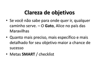 Clareza de objetivos
• Se você não sabe para onde quer ir, qualquer
caminho serve. – O Gato, Alice no país das
Maravilhas
• Quanto mais preciso, mais específico e mais
detalhado for seu objetivo maior a chance de
sucesso
• Metas SMART / checklist
 