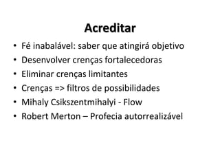 • Fé inabalável: saber que atingirá objetivo
• Desenvolver crenças fortalecedoras
• Eliminar crenças limitantes
• Crenças => filtros de possibilidades
• Mihaly Csikszentmihalyi - Flow
• Robert Merton – Profecia autorrealizável
Acreditar
 