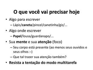 O que você vai precisar hoje
• Algo para escrever
– Lápis/caneta/pincel/canetinha/giz/...
• Algo onde escrever
– Papel/lousa/guardanapo/...
• Sua mente e sua atenção (foco)
– Seu corpo está presente (ao menos seus ouvidos e
seus olhos :-)
– Que tal trazer sua atenção também?
• Resista a tentação do modo multitarefa
 