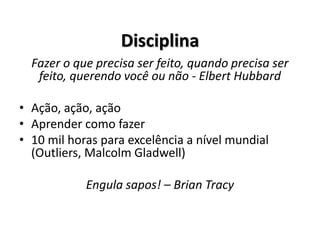 Disciplina
Fazer o que precisa ser feito, quando precisa ser
feito, querendo você ou não - Elbert Hubbard
• Ação, ação, ação
• Aprender como fazer
• 10 mil horas para excelência a nível mundial
(Outliers, Malcolm Gladwell)
Engula sapos! – Brian Tracy
 