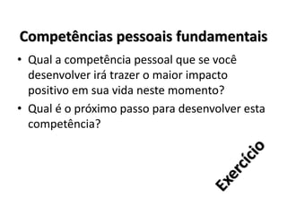 Competências pessoais fundamentais
• Qual a competência pessoal que se você
desenvolver irá trazer o maior impacto
positivo em sua vida neste momento?
• Qual é o próximo passo para desenvolver esta
competência?
 