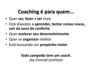Coaching é para quem...
• Quer ser, fazer e ter mais
• Está disposto a aprender, tentar coisas novas,
sair da zona de conforto
• Quer acelerar seu desenvolvimento
• Quer se organizar melhor
• Está buscando um propósito maior
Todo campeão tem um coach.
Jay Conrad Levinson
 