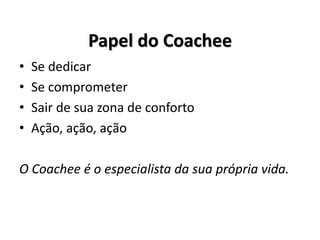 Papel do Coachee
• Se dedicar
• Se comprometer
• Sair de sua zona de conforto
• Ação, ação, ação
O Coachee é o especialista da sua própria vida.
 