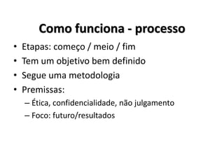 Como funciona - processo
• Etapas: começo / meio / fim
• Tem um objetivo bem definido
• Segue uma metodologia
• Premissas:
– Ética, confidencialidade, não julgamento
– Foco: futuro/resultados
 