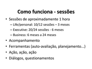 Como funciona - sessões
• Sessões de aproximadamente 1 hora
– Life/personal: 10/12 sessões – 3 meses
– Executive: 20/24 sessões - 6 meses
– Business: 6 meses a 24 meses
• Acompanhamento
• Ferramentas (auto-avaliação, planejamento...)
• Ação, ação, ação
• Diálogos, questionamentos
 