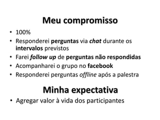 • 100%
• Responderei perguntas via chat durante os
intervalos previstos
• Farei follow up de perguntas não respondidas
• Acompanharei o grupo no facebook
• Responderei perguntas offline após a palestra
Meu compromisso
Minha expectativa
• Agregar valor à vida dos participantes
 