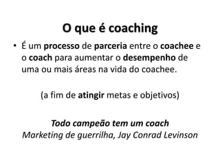 O que é coaching
• É um processo de parceria entre o coachee e
o coach para aumentar o desempenho de
uma ou mais áreas na vida do coachee.
(a fim de atingir metas e objetivos)
Todo campeão tem um coach
Marketing de guerrilha, Jay Conrad Levinson
 