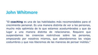 John Whitmore
“El coaching es una de las habilidades más recomendables para el
crecimiento personal. Es una manera distinta de ver a las personas,
mucho más optimista de lo que estamos acostumbrados y que da
lugar a una manera distinta de relacionarse. Requiere que
suspendamos las creencias restrictivas sobre las personas,
empezando por nosotros mismos, que abandonemos las viejas
costumbres y que nos liberemos de las maneras de pensar inútiles.”
 