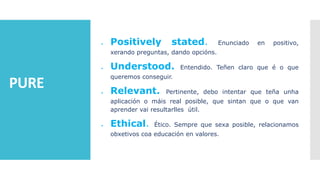 PURE
 Positively stated. Enunciado en positivo,
xerando preguntas, dando opcións.
 Understood. Entendido. Teñen claro que é o que
queremos conseguir.
 Relevant. Pertinente, debo intentar que teña unha
aplicación o máis real posible, que sintan que o que van
aprender vai resultarlles útil.
 Ethical. Ético. Sempre que sexa posible, relacionamos
obxetivos coa educación en valores.
 