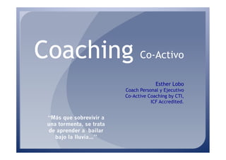Coaching Co-Activo
                                       Esther Lobo
                          Coach Personal y Ejecutivo
                          Co-Active Coaching by CTI,
                                     ICF Accredited.


 “Más que sobrevivir a
 una tormenta, se trata
 de aprender a bailar
    bajo la lluvia…”
 
