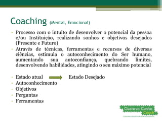 Coaching (Mental, Emocional)
• Processo com o intuito de desenvolver o potencial da pessoa
e/ou Instituição, realizando sonhos e objetivos desejados
(Presente e Futuro)
• Através de técnicas, ferramentas e recursos de diversas
ciências, estimula o autoconhecimento do Ser humano,
aumentando sua autoconfiança, quebrando limites,
desenvolvendo habilidades, atingindo o seu máximo potencial
• Estado atual Estado Desejado
• Autoconhecimento
• Objetivos
• Perguntas
• Ferramentas
 