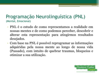 Programação Neurolinguística (PNL)
(Mental, Emocional)
• PNL é o estudo de como representamos a realidade em
nossas mentes e de como podemos perceber, descobrir e
alterar esta representação para atingirmos resultados
desejados.
• Com base na PNL é possível reprogramar as informações
adquiridas pela nossa mente ao longo de nossa vida
(Passado), com intuito de quebrar traumas, bloqueios e
otimizar a sua utilização.
 