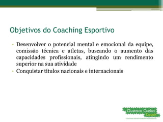 Objetivos do Coaching Esportivo
• Desenvolver o potencial mental e emocional da equipe,
comissão técnica e atletas, buscando o aumento das
capacidades profissionais, atingindo um rendimento
superior na sua atividade
• Conquistar títulos nacionais e internacionais
 
