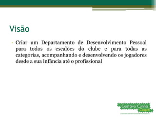Visão
• Criar um Departamento de Desenvolvimento Pessoal
para todos os escalões do clube e para todas as
categorias, acompanhando e desenvolvendo os jogadores
desde a sua infância até o profissional
 