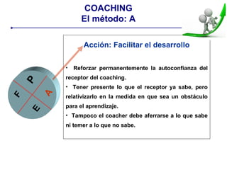 Acción: Facilitar el desarrollo
• Reforzar permanentemente la autoconfianza del
receptor del coaching.
• Tener presente lo que el receptor ya sabe, pero
relativizarlo en la medida en que sea un obstáculo
para el aprendizaje.
• Tampoco el coacher debe aferrarse a lo que sabe
ni temer a lo que no sabe.
PE
A
F
COACHING
El método: A
 