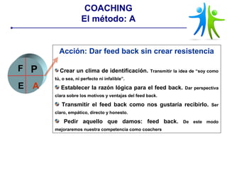 Acción: Dar feed back sin crear resistencia
Crear un clima de identificación. Transmitir la idea de “soy como
tú, o sea, ni perfecto ni infalible”.
Establecer la razón lógica para el feed back. Dar perspectiva
clara sobre los motivos y ventajas del feed back.
Transmitir el feed back como nos gustaría recibirlo. Ser
claro, empático, directo y honesto.
Pedir aquello que damos: feed back. De este modo
mejoraremos nuestra competencia como coachers
P
E A
F
COACHING
El método: A
 