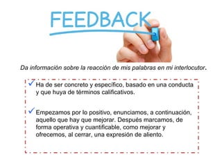 Da información sobre la reacción de mis palabras en mi interlocutor.
Ha de ser concreto y específico, basado en una conducta
y que huya de términos calificativos.
Empezamos por lo positivo, enunciamos, a continuación,
aquello que hay que mejorar. Después marcamos, de
forma operativa y cuantificable, como mejorar y
ofrecemos, al cerrar, una expresión de aliento.
 