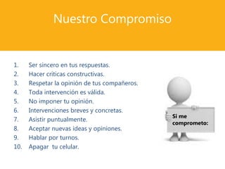 Nuestro Compromiso
1. Ser sincero en tus respuestas.
2. Hacer críticas constructivas.
3. Respetar la opinión de tus compañeros.
4. Toda intervención es válida.
5. No imponer tu opinión.
6. Intervenciones breves y concretas.
7. Asistir puntualmente.
8. Aceptar nuevas ideas y opiniones.
9. Hablar por turnos.
10. Apagar tu celular.
Si me
comprometo:
 