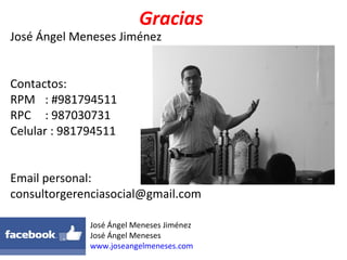 Gracias
José Ángel Meneses Jiménez
Contactos:
RPM : #981794511
RPC : 987030731
Celular : 981794511
Email personal:
consultorgerenciasocial@gmail.com
José Ángel Meneses Jiménez
José Ángel Meneses
www.joseangelmeneses.com
 