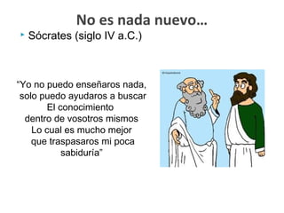  Sócrates (siglo IV a.C.)
No es nada nuevo…
“Yo no puedo enseñaros nada,
solo puedo ayudaros a buscar
El conocimiento
dentro de vosotros mismos
Lo cual es mucho mejor
que traspasaros mi poca
sabiduría”
 