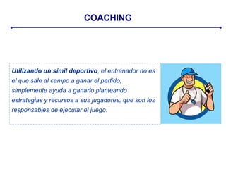 COACHING
Utilizando un símil deportivo, el entrenador no es
el que sale al campo a ganar el partido,
simplemente ayuda a ganarlo planteando
estrategias y recursos a sus jugadores, que son los
responsables de ejecutar el juego.
 