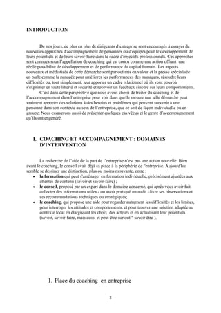 INTRODUCTION
De nos jours, de plus en plus de dirigeants d’entreprise sont encouragés à essayer de
nouvelles approches d'accompagnement de personnes ou d'équipes pour le développement de
leurs potentiels et de leurs savoir-faire dans le cadre d'objectifs professionnels. Ces approches
sont connues sous l’appellation de coaching qui est conçu comme une action offrant une
réelle possibilité de développement et de performance du capital humain. Les aspects
nouveaux et médiatisés de cette démarche sont partout mis en valeur et la presse spécialisée
en parle comme la panacée pour améliorer les performances des managers, résoudre leurs
difficultés ou, tout simplement, leur apporter un cadre relationnel où ils vont pouvoir
s'exprimer en toute liberté et sécurité et recevoir un feedback sincère sur leurs comportements.
C’est dans cette perspective que nous avons choisi de traiter du coaching et de
l’accompagnement dans l’entreprise pour voir dans quelle mesure une telle démarche peut
vraiment apporter des solutions à des besoins et problèmes qui peuvent survenir à une
personne dans son contexte au sein de l’entreprise, que ce soit de façon individuelle ou en
groupe. Nous essayerons aussi de présenter quelques cas vécus et le genre d’accompagnement
qu’ils ont engendré.
I. COACHING ET ACCOMPAGNEMENT : DOMAINES
D’INTERVENTION
La recherche de l’aide de la part de l’entreprise n’est pas une action nouvelle. Bien
avant le coaching, le conseil avait déjà sa place à la périphérie de l'entreprise. Aujourd'hui
semble se dessiner une distinction, plus ou moins mouvante, entre :
• la formation qui peut s'aménager en formation individuelle, précisément ajustées aux
attentes de contenu (savoir et savoir-faire) ;
• le conseil, proposé par un expert dans le domaine concerné, qui après vous avoir fait
collecter des informations utiles - ou avoir pratiqué un audit –livre ses observations et
ses recommandations techniques ou stratégiques;
• le coaching, qui propose une aide pour regarder autrement les difficultés et les limites,
pour interroger les attitudes et comportements, et pour trouver une solution adaptée au
contexte local en élargissant les choix des acteurs et en actualisant leur potentiels
(savoir, savoir-faire, mais aussi et peut-être surtout " savoir être ).
1. Place du coaching en entreprise
2
 