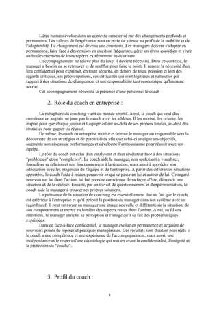 L'être humain évolue dans un contexte caractérisé par des changements profonds et
permanents. Les valeurs de l'expérience sont en perte de vitesse au profit de la mobilité et de
l'adaptabilité. Le changement est devenu une constante. Les managers doivent s'adapter en
permanence, faire face à des remises en question fréquentes, gérer un stress quotidien et vivre
un bouleversement de leurs repères extrêmement insécurisant.
L'accompagnement ne relève plus du luxe, il devient nécessité. Dans ce contexte, le
manager a besoin de se retrouver et de souffler pour faire le point. Il ressent la nécessité d'un
lieu confidentiel pour exprimer, en toute sécurité, en dehors de toute pression et loin des
regards critiques, ses préoccupations, ses difficultés qui sont légitimes et naturelles par
rapport à des situations de changement et une responsabilité tant économique qu'humaine
accrue.
Cet accompagnement nécessite la présence d'une personne: le coach
2. Rôle du coach en entreprise :
La métaphore du coaching vient du monde sportif. Ainsi, le coach qui veut dire
entraîneur en anglais ne joue pas le match avec les athlètes, Il les motive, les oriente, les
inspire pour que chaque joueur et l’équipe aillent au-delà de ses propres limites, au-delà des
obstacles pour gagner ou réussir.
De même, le coach en entreprise motive et oriente le manager ou responsable vers la
découverte de ses stratégies et de potentialités afin que celui-ci atteigne ses objectifs,
augmente son niveau de performances et développe l’enthousiasme pour réussir avec son
équipe.
Le rôle du coach est celui d'un catalyseur et d'un révélateur face à des situations
"problèmes" et/ou "complexes". Le coach aide le manager, non seulement à visualiser,
formaliser sa relation et son fonctionnement à la situation, mais aussi à apprécier son
adéquation avec les exigences de l'équipe et de l'entreprise. A partir des différentes situations
apportées, le coach l'aide à mieux percevoir ce qui se passe en lui et autour de lui. Ce regard
nouveau sur lui dans l'action, lui fait prendre conscience de sa façon d'être, d'investir une
situation et de la réaliser. Ensuite, par un travail de questionnement et d'expérimentation, le
coach aide le manager à trouver ses propres solutions.
La puissance de la situation de coaching est essentiellement due au fait que le coach
est extérieur à l'entreprise et qu'il perçoit la position du manager dans son système avec un
regard neuf. Il peut renvoyer au manager une image nouvelle et différente de la situation, de
son comportement et mettre en lumière des aspects restés dans l'ombre. Ainsi, au fil des
entretiens, le manager enrichit sa perception et l'image qu'il se fait des problématiques
exprimées.
Dans ce face-à-face confidentiel, le manager évolue en permanence et acquière de
nouveaux points de repères et pratiques managériales. Ces résultats sont d'autant plus réels si
le coach a une compétence et une expérience de l'accompagnement, mais aussi, une
indépendance et le respect d'une déontologie qui met en avant la confidentialité, l'intégrité et
la protection du "coaché".
3. Profil du coach :
3
 