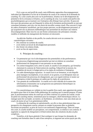 Il n'y a pas un seul profil de coach, mais différentes approches d'accompagnement
individuel qui dépendent à la fois de la formation du coach et du contexte de la demande de
coaching. Il y a des coachs plus axés sur la performance, d'autres sur le développement du
potentiel et de la croissance et d'autres, sur le coaching de crise. Les coachs sont parfois des
psychothérapeutes qui se tournent vers l'entreprise afin d'élargir leurs activités. Ils peuvent
être aussi des personnes qui ont fréquenté le milieu de la formation professionnelle en tant que
consultant formateur, puis très vite ont choisi de travailler comme coach. Plus souvent il s'agit
de cadres d'entreprise sensibilisés, par leur propre parcours, au développement personnel, et
qui acquièrent une ou plusieurs méthodologies leur permettant de structurer une relation
d'accompagnement. Dans tous les cas une bonne connaissance des principaux concepts,
modèles et méthodes du management des hommes est nécessaire.
Au-delà des finalités et des profils, les coachs doivent avoir en commun les
caractéristiques suivantes :
• être extérieur au système du coaché,
• avoir réalisé un travail de développement personnel,
• être formé à la relation d'aide,
• avoir un lieu de supervision.
4. Principes du coaching :
• Un partenariat qui vise le développement des potentialités et des performances.
• Un processus d'apprentissage personnalisé qui met en relation un consultant
professionnel du changement et une personne ou une équipe.
• Un contrat triangulaire écrit, entre le coach, le coaché et son entreprise, qui formalise
clairement le contexte de l'intervention de coaching, l'objectif de la mission, les
modalités de travail, le budget prévu et les règles de restitution à l'entreprise.
• Un cadre déontologique rigoureux : le coach n'est ni un formateur, ni une béquille
pour managers incompétents, ni un conseil, ni un gourou, ni un thérapeute mais un
professionnel des processus de changements, qui a un regard extérieur et neutre sur
l'entreprise et dont la pratique est cadrée par les règles de sa profession.
• Une garantie de confidentialité : le coaché est le seul à décider de la nature des
informations à transmettre sur sa progression aux partenaires hiérarchiques ou
commanditaires du coaching.
Ces caractéristiques ne valident en rien la qualité d'un coach, mais apportent des points
de repères pour faire le tri dans l'offre pléthorique de coaching que le marché propose. D’autre
part, le positionnement même du coach qui est d'être extérieur au système du coaché, exclut
de parler de coaching interne, notamment pour les managers, chefs hiérarchiques directs. Le
manager peut être un leader, un mentor, un facilitateur, un entraîneur, mais sans doute pas un
coach, du moins tel qu’il est généralement défini.
La démarche de coaching est opérationnelle, car elle se situe généralement dans une
perspective de changement concret, prenant en compte la personne dans sa globalité,
favorisant son potentiel, sa prise de recul et son autonomie d'apprentissage. Dans un temps
très court, le coaché modifie ses perceptions, son comportement, sa relation à son contexte. Il
augmente sa capacité de changement et d'intervention dans des situations de plus en plus
complexes.
Toutefois, et de façon générale il faut souligner ici que lorsque les demandes de
coaching sont formulées dans le cadre d'une entreprise, et augurant une action payée par elle,
4
 